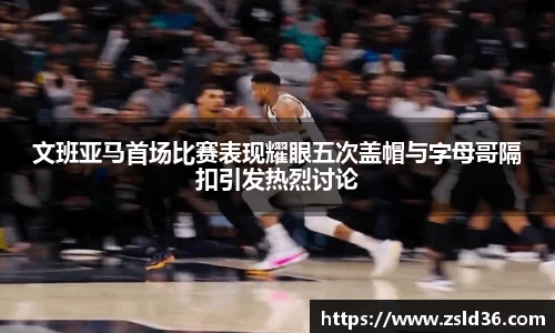 文班亚马首场比赛表现耀眼五次盖帽与字母哥隔扣引发热烈讨论